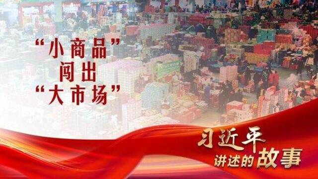 习近平讲述的故事｜“小商品”闯出“大市场”